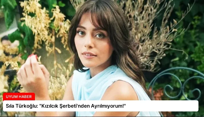 Sıla Türkoğlu: “Kızılcık Şerbeti’nden Ayrılmıyorum!”
