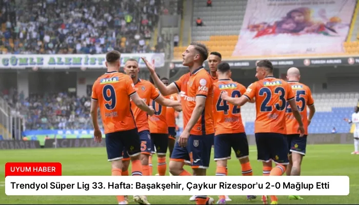 Trendyol Süper Lig 33. Hafta: Başakşehir, Çaykur Rizespor’u 2-0 Mağlup Etti