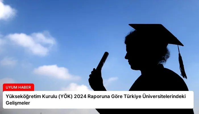 Yükseköğretim Kurulu (YÖK) 2024 Raporuna Göre Türkiye Üniversitelerindeki Gelişmeler