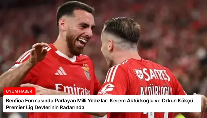 Benfica Formasında Parlayan Milli Yıldızlar: Kerem Aktürkoğlu ve Orkun Kökçü Premier Lig Devlerinin Radarında