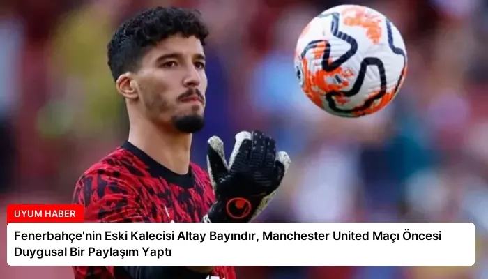Fenerbahçe’nin Eski Kalecisi Altay Bayındır, Manchester United Maçı Öncesi Duygusal Bir Paylaşım Yaptı