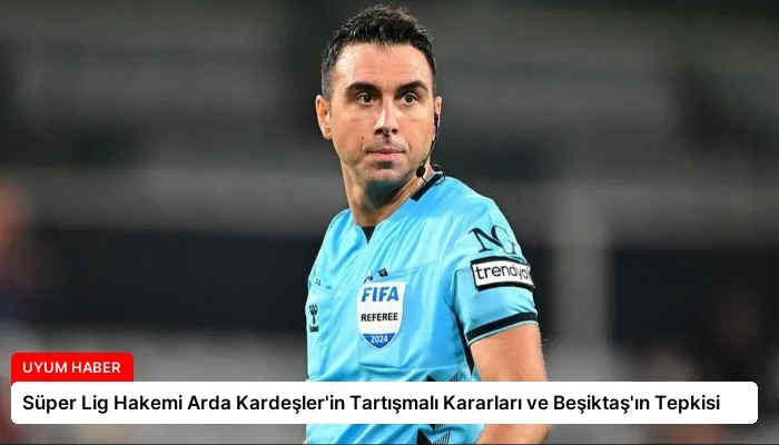 Süper Lig Hakemi Arda Kardeşler’in Tartışmalı Kararları ve Beşiktaş’ın Tepkisi