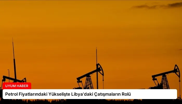 Petrol Fiyatlarındaki Yükselişte Libya’daki Çatışmaların Rolü
