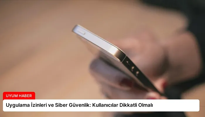 Uygulama İzinleri ve Siber Güvenlik: Kullanıcılar Dikkatli Olmalı