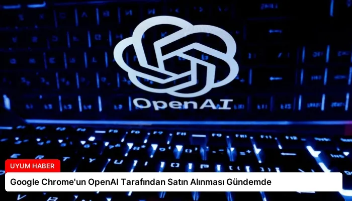 Google Chrome’un OpenAI Tarafından Satın Alınması Gündemde