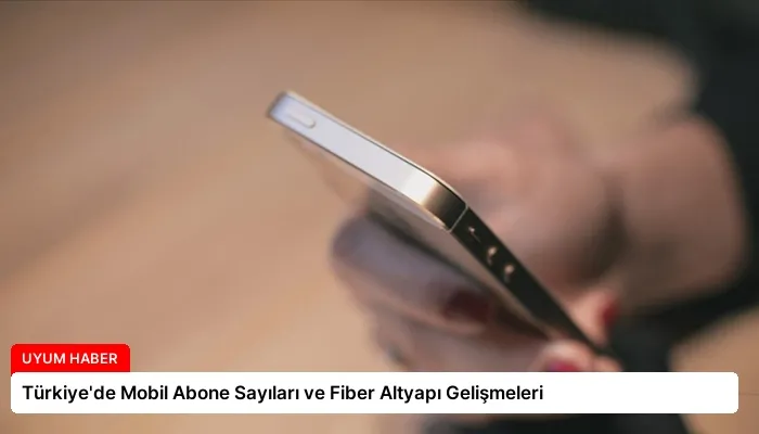 Türkiye’de Mobil Abone Sayıları ve Fiber Altyapı Gelişmeleri