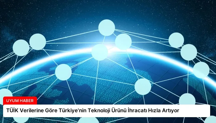 TÜİK Verilerine Göre Türkiye’nin Teknoloji Ürünü İhracatı Hızla Artıyor