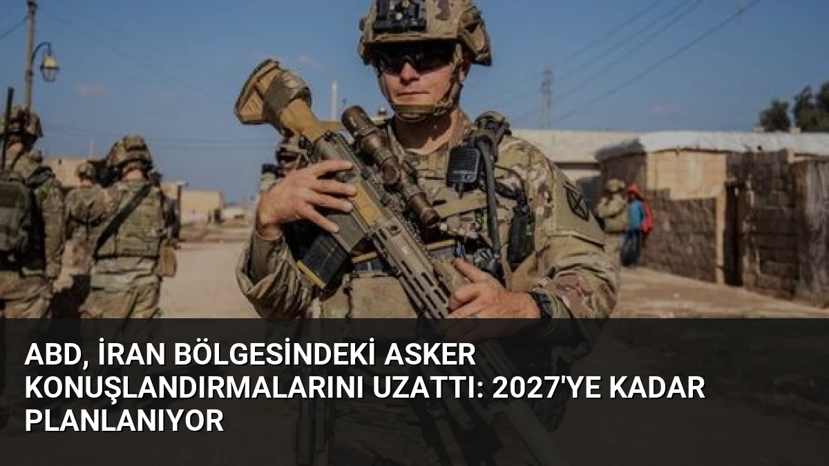 ABD, İran Bölgesindeki Asker Konuşlandırmalarını Uzattı: 2027’ye Kadar Planlanıyor