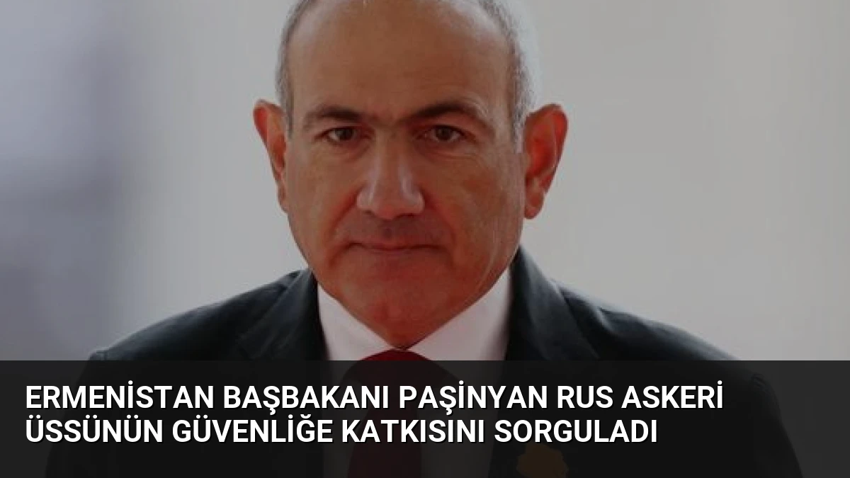 Ermenistan Başbakanı Paşinyan Rus Askeri Üssünün Güvenliğe Katkısını Sorguladı
