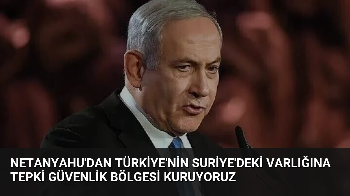 Netanyahu’dan Türkiye’nin Suriye’deki Varlığına Tepki Güvenlik Bölgesi Kuruyoruz