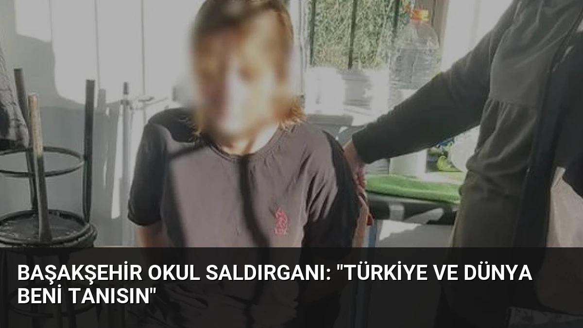 Başakşehir Okul Saldırganı: “Türkiye ve Dünya Beni Tanısın”